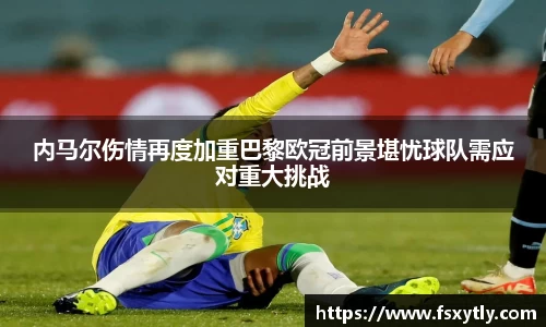 J9内马尔伤情再度加重巴黎欧冠前景堪忧球队需应对重大挑战