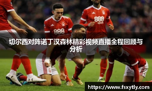 J9切尔西对阵诺丁汉森林精彩视频直播全程回顾与分析