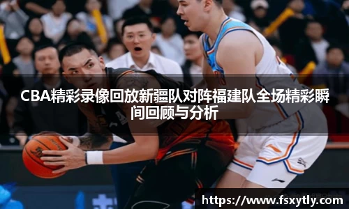 J9CBA精彩录像回放新疆队对阵福建队全场精彩瞬间回顾与分析
