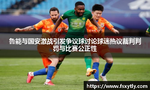 J9鲁能与国安激战引发争议球讨论球迷热议裁判判罚与比赛公正性